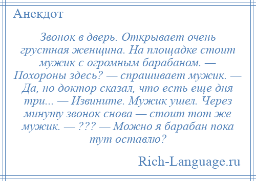 
    Звонок в дверь. Открывает очень грустная женщина. Hа площадке стоит мужик с огромным барабаном. — Похороны здесь? — спрашивает мужик. — Да, но доктор сказал, что есть еще дня тpи... — Извините. Мужик ушел. Через минуту звонок снова — стоит тот же мужик. — ??? — Можно я барабан пока тут оставлю?