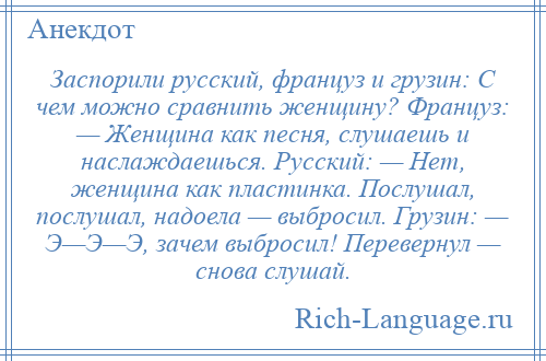 
    Заспорили русский, француз и грузин: С чем можно сравнить женщину? Француз: — Женщина как песня, слушаешь и наслаждаешься. Русский: — Нет, женщина как пластинка. Послушал, послушал, надоела — выбросил. Грузин: — Э—Э—Э, зачем выбросил! Перевернул — снова слушай.