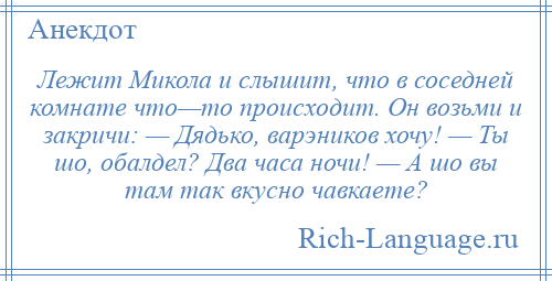 
    Лежит Микола и слышит, что в соседней комнате что—то происходит. Он возьми и закричи: — Дядько, варэников хочу! — Ты шо, обалдел? Два часа ночи! — А шо вы там так вкусно чавкаете?