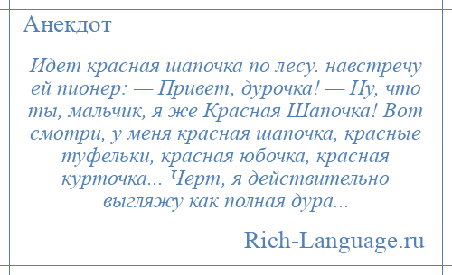 
    Идет красная шапочка по лесу. навстречу ей пионер: — Привет, дурочка! — Ну, что ты, мальчик, я же Красная Шапочка! Вот смотри, у меня красная шапочка, красные туфельки, красная юбочка, красная курточка... Черт, я действительно выгляжу как полная дура...