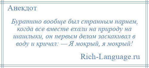 
    Буратино вообще был странным парнем, когда все вместе ехали на природу на шашлыки, он первым делом заскакивал в воду и кричал: — Я мокрый, я мокрый!