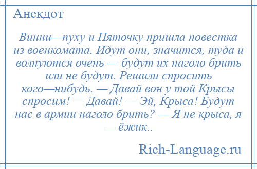 
    Винни—пуху и Пяточку пришла повестка из военкомата. Идут они, значится, туда и волнуются очень — будут их наголо брить или не будут. Решили спросить кого—нибудь. — Давай вон у той Крысы спросим! — Давай! — Эй, Крыса! Будут нас в армии наголо брить? — Я не крыса, я — ёжик..