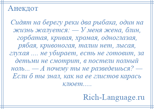 
    Сидят на берегу реки два рыбака, один на жизнь жалуется: — У меня жена, блин, горбатая, кривая, хромая, одноглазая, рябая, кривоногая, талии нет, лысая, глухая .... не убирает, есть не готовит, за детьми не смотрит, в постели полный ноль... — А почему ты не разведешься? — Если б ты знал, как на ее глистов карась клюет.....