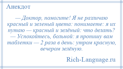 
    — Доктор, помогите! Я не различаю красный и зеленый цвета: понимаете: я их путаю — красный и зелёный: что делать? — Успокойтесь, больной: я пропишу вам таблетки — 2 раза в день: утром красную, вечером зелёную.