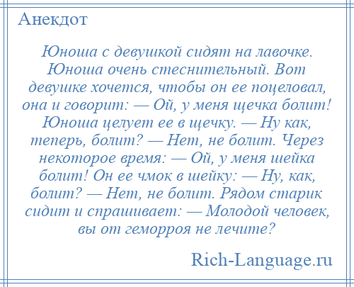 
    Юноша с девушкой сидят на лавочке. Юноша очень стеснительный. Вот девушке хочется, чтобы он ее поцеловал, она и говорит: — Ой, у меня щечка болит! Юноша целует ее в щечку. — Ну как, теперь, болит? — Нет, не болит. Через некоторое время: — Ой, у меня шейка болит! Он ее чмок в шейку: — Ну, как, болит? — Нет, не болит. Рядом старик сидит и спрашивает: — Молодой человек, вы от геморроя не лечите?