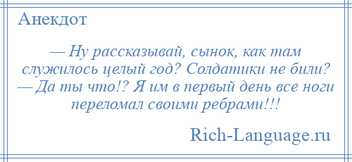 
    — Ну рассказывай, сынок, как там служилось целый год? Солдатики не били? — Да ты что!? Я им в первый день все ноги переломал своими ребрами!!!