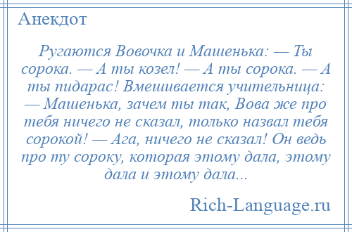 
    Ругаются Вовочка и Машенька: — Ты сорока. — А ты козел! — А ты сорока. — А ты пидарас! Вмешивается учительница: — Машенька, зачем ты так, Вова же про тебя ничего не сказал, только назвал тебя сорокой! — Ага, ничего не сказал! Он ведь про ту сороку, которая этому дала, этому дала и этому дала...