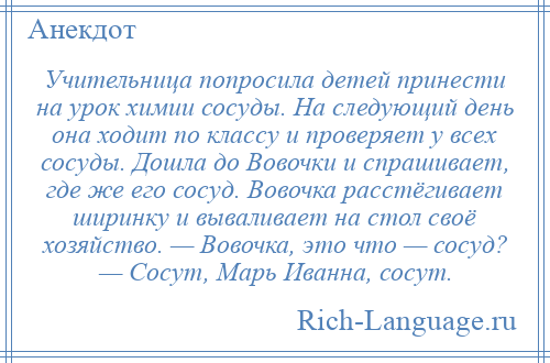 
    Учительница попросила детей принести на урок химии сосуды. На следующий день она ходит по классу и проверяет у всех сосуды. Дошла до Вовочки и спрашивает, где же его сосуд. Вовочка расстёгивает ширинку и вываливает на стол своё хозяйство. — Вовочка, это что — сосуд? — Сосут, Марь Иванна, сосут.