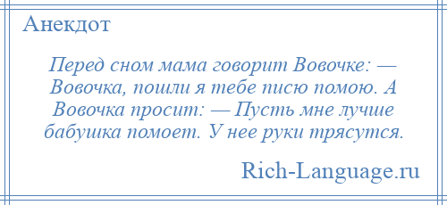 
    Перед сном мама говорит Вовочке: — Вовочка, пошли я тебе писю помою. А Вовочка просит: — Пусть мне лучше бабушка помоет. У нее руки трясутся.