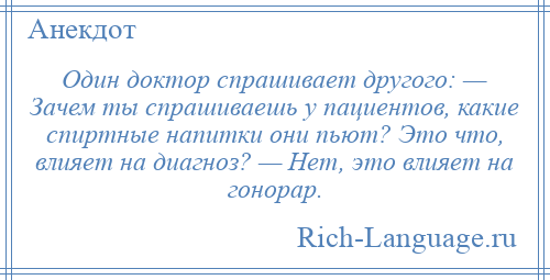 
    Один доктор спрашивает другого: — Зачем ты спрашиваешь у пациентов, какие спиртные напитки они пьют? Это что, влияет на диагноз? — Нет, это влияет на гонорар.