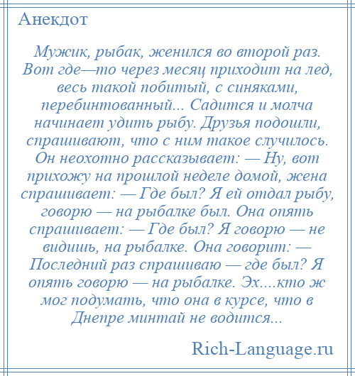 
    Мужик, рыбак, женился во второй раз. Вот где—то через месяц приходит на лед, весь такой побитый, с синяками, перебинтованный... Садится и молча начинает удить рыбу. Друзья подошли, спрашивают, что с ним такое случилось. Он неохотно рассказывает: — Ну, вот прихожу на прошлой неделе домой, жена спрашивает: — Где был? Я ей отдал рыбу, говорю — на рыбалке был. Она опять спрашивает: — Где был? Я говорю — не видишь, на рыбалке. Она говорит: — Последний раз спрашиваю — где был? Я опять говорю — на рыбалке. Эх....кто ж мог подумать, что она в курсе, что в Днепре минтай не водится...