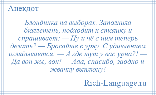 
    Блондинка на выборах. Заполнила бюллетень, подходит к столику и спрашивает: — Ну и чё с ним теперь делать? — Бросайте в урну. С удивлением оглядывается: — А где тут у вас урна?! — Да вон же, вон! — Ааа, спасибо, заодно и жвачку выплюну!