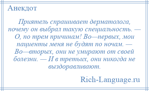 
    Приятель спрашивает дерматолога, почему он выбрал такую специальность. — О, по трем причинам! Во—первых, мои пациенты меня не будят по ночам. — Во—вторых, они не умирают от своей болезни. — И в третьих, они никогда не выздоравливают.