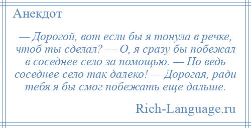 
    — Дорогой, вот если бы я тонула в речке, чтоб ты сделал? — О, я сразу бы побежал в соседнее село за помощью. — Но ведь соседнее село так далеко! — Дорогая, ради тебя я бы смог побежать еще дальше.