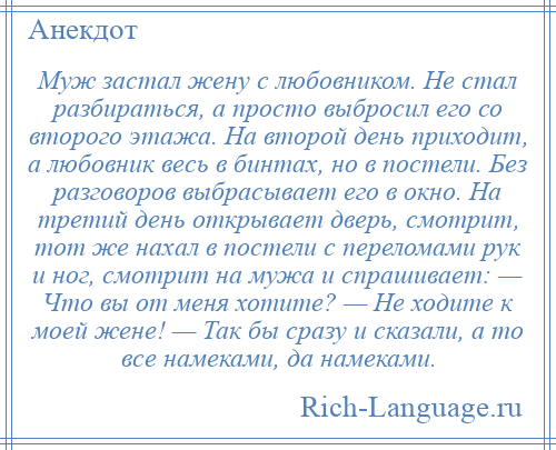 
    Муж застал жену с любовником. Не стал разбираться, а просто выбросил его со второго этажа. На второй день приходит, а любовник весь в бинтах, но в постели. Без разговоров выбрасывает его в окно. На третий день открывает дверь, смотрит, тот же нахал в постели с переломами рук и ног, смотрит на мужа и спрашивает: — Что вы от меня хотите? — Не ходите к моей жене! — Так бы сразу и сказали, а то все намеками, да намеками.