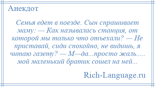 
    Семья едет в поезде. Сын спрашивает маму: — Как называлась станция, от которой мы только что отъехали? — Не приставай, сиди спокойно, не видишь, я читаю газету? — М—да...просто жаль..... мой маленький братик сошел на ней...