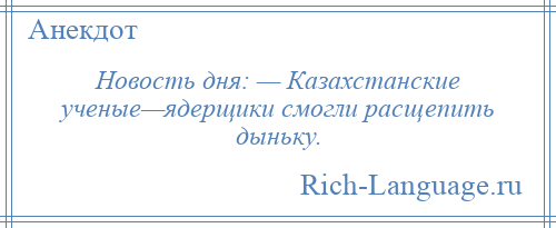 
    Новость дня: — Казахстанские ученые—ядерщики смогли расщепить дыньку.