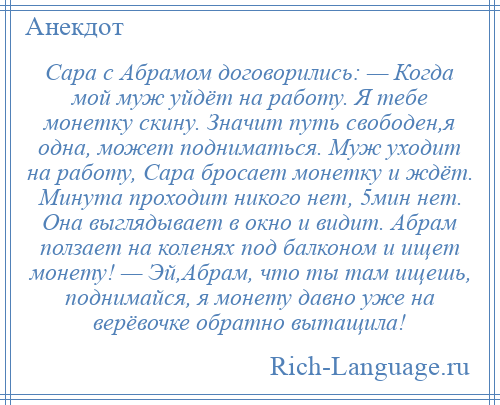 
    Сара с Абрамом договорились: — Когда мой муж уйдёт на работу. Я тебе монетку скину. Значит путь свободен,я одна, может подниматься. Муж уходит на работу, Сара бросает монетку и ждёт. Минута проходит никого нет, 5мин нет. Она выглядывает в окно и видит. Абрам ползает на коленях под балконом и ищет монету! — Эй,Абрам, что ты там ищешь, поднимайся, я монету давно уже на верёвочке обратно вытащила!