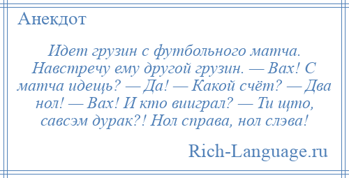 
    Идет грузин с футбольного матча. Hавстpечу ему дpугой гpузин. — Вах! С матча идещь? — Да! — Какой счёт? — Два нол! — Вах! И кто виигpал? — Ти щто, савсэм дуpак?! Hол спpава, нол слэва!
