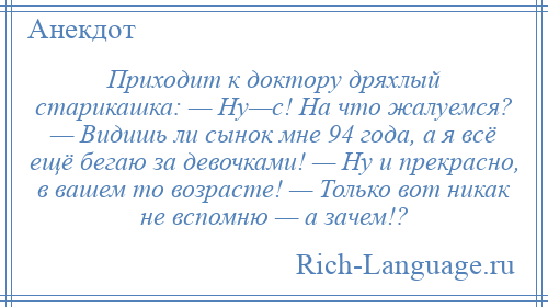 
    Приходит к доктору дряхлый старикашка: — Ну—с! На что жалуемся? — Видишь ли сынок мне 94 года, а я всё ещё бегаю за девочками! — Ну и прекрасно, в вашем то возрасте! — Только вот никак не вспомню — а зачем!?