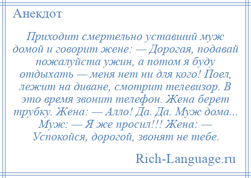 
    Приходит смертельно уставший муж домой и говорит жене: — Дорогая, подавай пожалуйста ужин, а потом я буду отдыхать — меня нет ни для кого! Поел, лежит на диване, смотрит телевизор. В это время звонит телефон. Жена берет трубку. Жена: — Алло! Да. Да. Муж дома... Муж: — Я же просил!!! Жена: — Успокойся, дорогой, звонят не тебе.