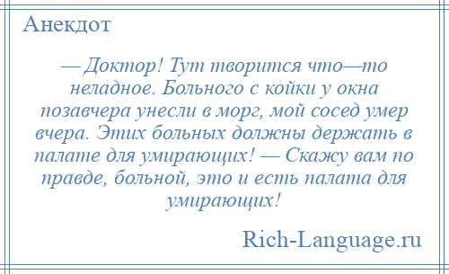 
    — Доктор! Тут творится что—то неладное. Больного с койки у окна позавчера унесли в морг, мой сосед умер вчера. Этих больных должны держать в палате для умирающих! — Скажу вам по правде, больной, это и есть палата для умирающих!