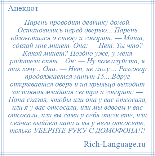 
    Парень проводит девушку домой. Остановились перед дверью... Парень облокотился о стену и говорит: — Маша, сделай мне минет. Она: — Нет. Ты что? Какой минет? Поздно уже, у меня родители спят... Он: — Ну пожалуйста, я так хочу... Она: — Нет, не могу.... Разговор продолжается минут 15... Вдруг открывается дверь и на крыльцо выходит заспанная младшая сестра и говорит: — Папа сказал, чтобы или она у вас отсосала, или я у вас отсосала, или мы вдвоем у вас отсосали, или вы сами у себя отсосете, или сейчас выйдет папа и вы у него отсосете, только УБЕРИТЕ РУКУ С ДОМОФОНА!!!