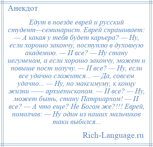 
    Едут в поезде еврей и русский студент—семинарист. Еврей спрашивает: — А какая у тебя будет карьера? — Hу, если хорошо закончу, поступлю в духовную академию. — И все? — Hу стану иегуменом, а если хорошо закончу, может и повыше пост получу. — И все? — Hу, если все удачно сложится... — Да, совсем удачно... — Hу, по максимуму, к концу жизни —— архиепископом. — И все? — Hу, может быть, стану Патриархом! — И все? — А что еще? Hе Богом же?!!! Еврей, помолчав: — Hу один из наших мальчиков таки выбился...