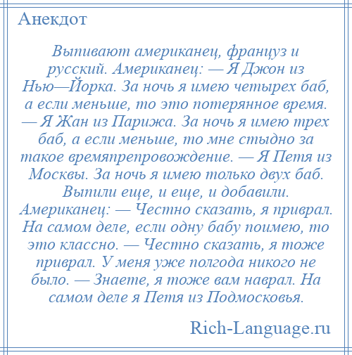 
    Выпивают американец, француз и русский. Американец: — Я Джон из Нью—Йорка. За ночь я имею четырех баб, а если меньше, то это потерянное время. — Я Жан из Парижа. За ночь я имею трех баб, а если меньше, то мне стыдно за такое времяпрепровождение. — Я Петя из Москвы. За ночь я имею только двух баб. Выпили еще, и еще, и добавили. Американец: — Честно сказать, я приврал. На самом деле, если одну бабу поимею, то это классно. — Честно сказать, я тоже приврал. У меня уже полгода никого не было. — Знаете, я тоже вам наврал. На самом деле я Петя из Подмосковья.