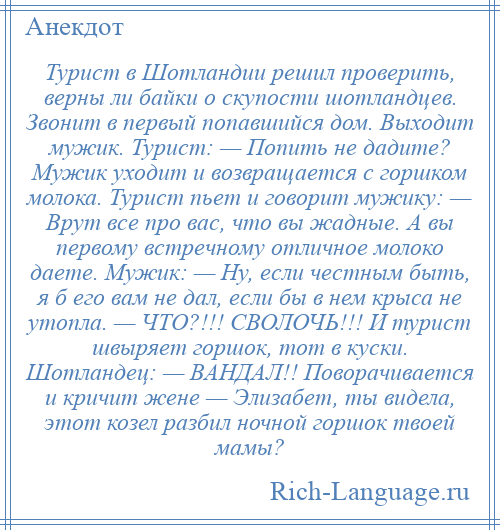 
    Турист в Шотландии решил проверить, верны ли байки о скупости шотландцев. Звонит в первый попавшийся дом. Выходит мужик. Турист: — Попить не дадите? Мужик уходит и возвращается с горшком молока. Турист пьет и говорит мужику: — Врут все про вас, что вы жадные. А вы первому встречному отличное молоко даете. Мужик: — Ну, если честным быть, я б его вам не дал, если бы в нем крыса не утопла. — ЧТО?!!! СВОЛОЧЬ!!! И турист швыряет горшок, тот в куски. Шотландец: — ВАНДАЛ!! Поворачивается и кричит жене — Элизабет, ты видела, этот козел разбил ночной горшок твоей мамы?