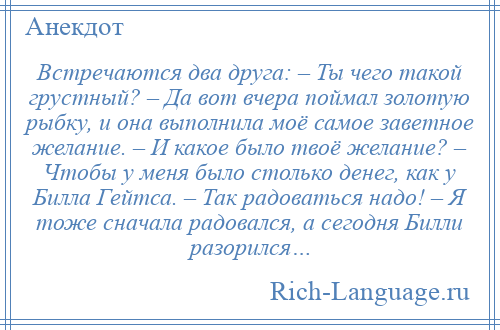 
    Встречаются два друга: – Ты чего такой грустный? – Да вот вчера поймал золотую рыбку, и она выполнила моё самое заветное желание. – И какое было твоё желание? – Чтобы у меня было столько денег, как у Билла Гейтса. – Так радоваться надо! – Я тоже сначала радовался, а сегодня Билли разорился…