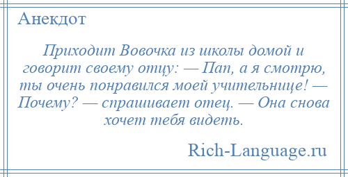 
    Приходит Вовочка из школы домой и говорит своему отцу: — Пап, а я смотрю, ты очень понравился моей учительнице! — Почему? — спрашивает отец. — Она снова хочет тебя видеть.