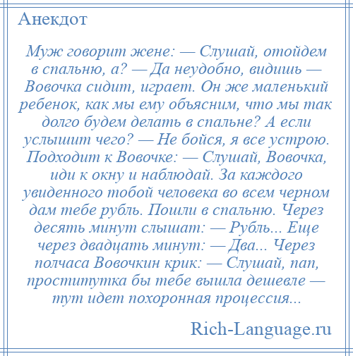 
    Муж говорит жене: — Слушай, отойдем в спальню, а? — Да неудобно, видишь — Вовочка сидит, играет. Он же маленький ребенок, как мы ему объясним, что мы так долго будем делать в спальне? А если услышит чего? — Не бойся, я все устрою. Подходит к Вовочке: — Слушай, Вовочка, иди к окну и наблюдай. За каждого увиденного тобой человека во всем черном дам тебе рубль. Пошли в спальню. Через десять минут слышат: — Рубль... Еще через двадцать минут: — Два... Через полчаса Вовочкин крик: — Слушай, пап, проститутка бы тебе вышла дешевле — тут идет похоронная процессия...