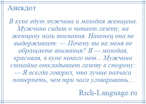
    В купе едут мужчина и молодая женщина. Мужчина сидит и читает газету, на женщину ноль внимания. Наконец она не выдерживает: — Почему вы на меня не обращаете внимания? Я — молодая, красивая, в купе никого нет... Мужчина спокойно откладывает газету в сторону: — Я всегда говорил, что лучше полчаса потерпеть, чем три часа уговаривать...