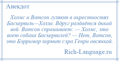 
    Холмс и Ватсон гуляют в окрестностях Баскервиль—Холла. Вдруг раздаётся дикий вой. Ватсон спрашивает: — Холмс, это воет собака Баскервилей? — Нет, Ватсон, это Бэрримор кормит сэра Генри овсянкой.