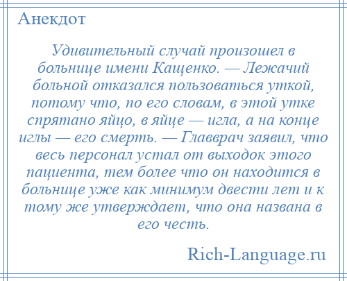 
    Удивительный случай произошел в больнице имени Кащенко. — Лежачий больной отказался пользоваться уткой, потому что, по его словам, в этой утке спрятано яйцо, в яйце — игла, а на конце иглы — его смерть. — Главврач заявил, что весь персонал устал от выходок этого пациента, тем более что он находится в больнице уже как минимум двести лет и к тому же утверждает, что она названа в его честь.