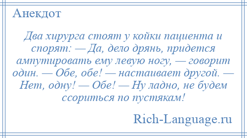 
    Два хирурга стоят у койки пациента и спорят: — Да, дело дрянь, придется ампутировать ему левую ногу, — говорит один. — Обе, обе! — настаивает другой. — Нет, одну! — Обе! — Ну ладно, не будем ссориться по пустякам!