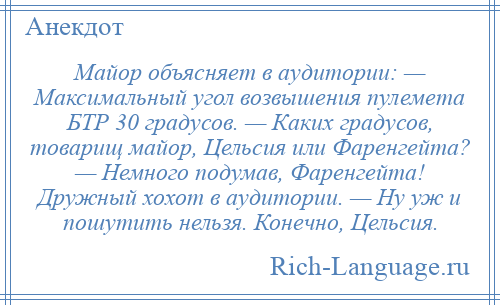 
    Майор объясняет в аудитории: — Максимальный угол возвышения пулемета БТР 30 градусов. — Каких градусов, товарищ майор, Цельсия или Фаренгейта? — Немного подумав, Фаренгейта! Дружный хохот в аудитории. — Ну уж и пошутить нельзя. Конечно, Цельсия.