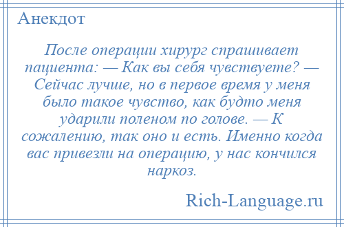 
    После операции хирург спрашивает пациента: — Как вы себя чувствуете? — Сейчас лучше, но в первое время у меня было такое чувство, как будто меня ударили поленом по голове. — К сожалению, так оно и есть. Именно когда вас привезли на операцию, у нас кончился наркоз.