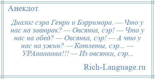 
    Диалог сэра Генри и Бэрримора. — Что у нас на завтрак? — Овсянка, сэр! — Что у нас на обед? — Овсянка, сэр! — А что у нас на ужин? — Котлеты, сэр... — УРАааааааа!!! — Из овсянки, сэр...