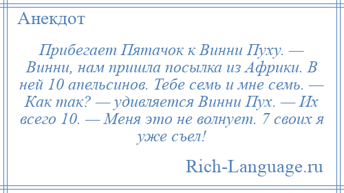 
    Прибегает Пятачок к Винни Пуху. — Винни, нам пришла посылка из Африки. В ней 10 апельсинов. Тебе семь и мне семь. — Как так? — удивляется Винни Пух. — Их всего 10. — Меня это не волнует. 7 своих я уже съел!