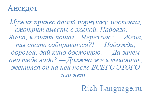 
    Мужик принес домой порнушку, поставил, смотрит вместе с женой. Надоело. — Жена, я спать пошел... Через час: — Жена, ты спать собираешься?! — Подожди, дорогой, дай кино досмотрю. — Да зачем оно тебе надо? — Должна же я выяснить, женится он на ней после ВСЕГО ЭТОГО или нет...