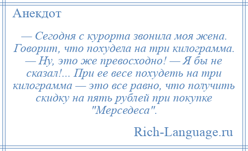 
    — Сегодня с курорта звонила моя жена. Говорит, что похудела на три килограмма. — Ну, это же превосходно! — Я бы не сказал!... При ее весе похудеть на три килограмма — это все равно, что получить скидку на пять рублей при покупке Мерседеса .