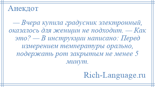 
    — Вчера купила градусник электронный, оказалось для женщин не подходит. — Как это? — В инструкции написано: Перед измерением температуры орально, подержать рот закрытым не менее 5 минут.