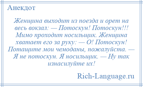 
    Женщина выходит из поезда и орет на весь вокзал: — Потоскун! Потоскун!!! Мимо проходит носильщик. Женщина хватает его за руку: — О! Потоскун! Потащите мои чемоданы, пожалуйста. — Я не потоскун. Я носильщик. — Ну так изнасилуйте их!