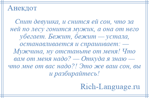 
    Спит девушка, и снится ей сон, что за ней по лесу гонится мужик, а она от него убегает. Бежит, бежит — устала, останавливается и спрашивает: — Мужчина, ну отстаньте от меня! Что вам от меня надо? — Откуда я знаю — что мне от вас надо?! Это же ваш сон, вы и разбирайтесь!