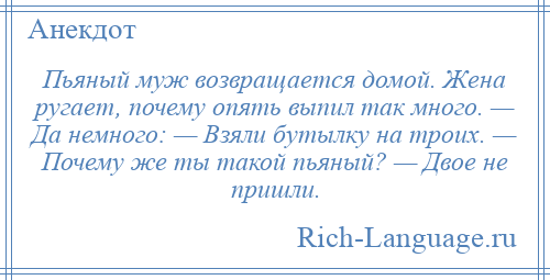 
    Пьяный муж возвращается домой. Жена ругает, почему опять выпил так много. — Да немного: — Взяли бутылку на троих. — Почему же ты такой пьяный? — Двое не пришли.