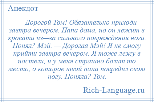 
    — Дорогой Том! Обязательно приходи завтра вечером. Папа дома, но он лежит в кровати из—за сильного повреждения ноги. Понял? Мэй. — Дорогая Мэй! Я не смогу прийти завтра вечером. Я тоже лежу в постели, и у меня страшно болит то место, о которое твой папа повредил свою ногу. Поняла? Том.