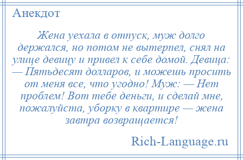 
    Жена уехала в отпуск, муж долго держался, но потом не вытерпел, снял на улице девицу и привел к себе домой. Девица: — Пятьдесят долларов, и можешь просить от меня все, что угодно! Муж: — Нет проблем! Вот тебе деньги, и сделай мне, пожалуйста, уборку в квартире — жена завтра возвращается!