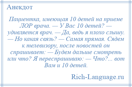 
    Пациентка, имеющая 10 детей на приеме ЛОР врача. — У Вас 10 детей? — удивляется врач. — Да, ведь я плохо слышу. — Но какая связь? — Самая прямая. Сядем к телевизору, после новостей он спрашивает: — Будем дальше смотреть или что? Я переспрашиваю: — Что?... вот Вам и 10 детей.